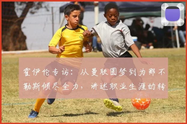 霍伊伦专访:从曼联圆梦到为那不勒斯倾尽全力,讲述职业生涯的转折与承诺