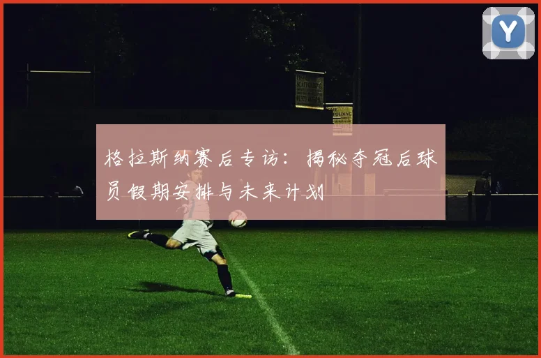 格拉斯纳赛后专访:揭秘夺冠后球员假期安排与未来计划