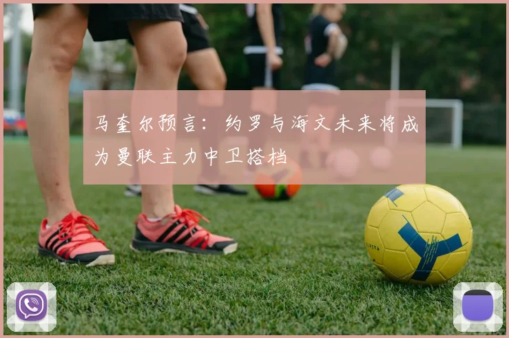 马奎尔预言：约罗与海文未来将成为曼联主力中卫搭档