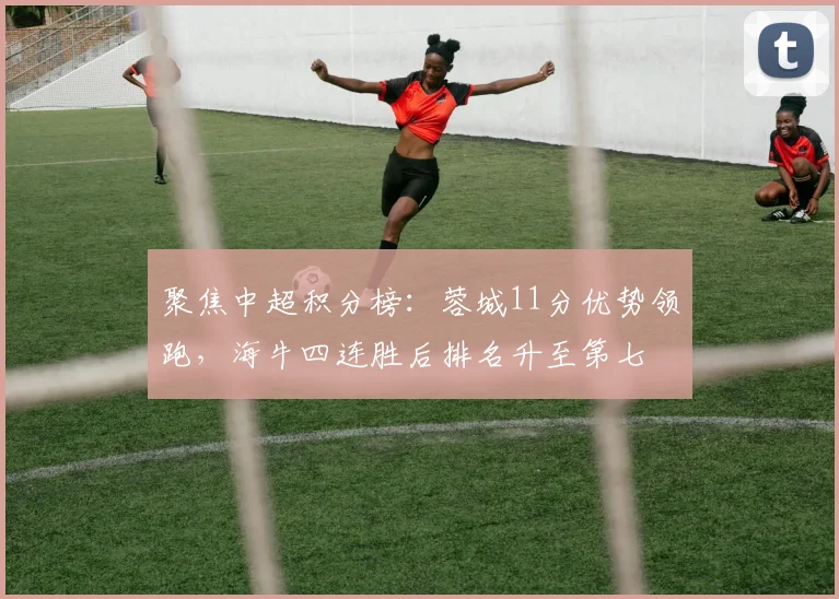 聚焦中超积分榜：蓉城11分优势领跑，海牛四连胜后排名升至第七