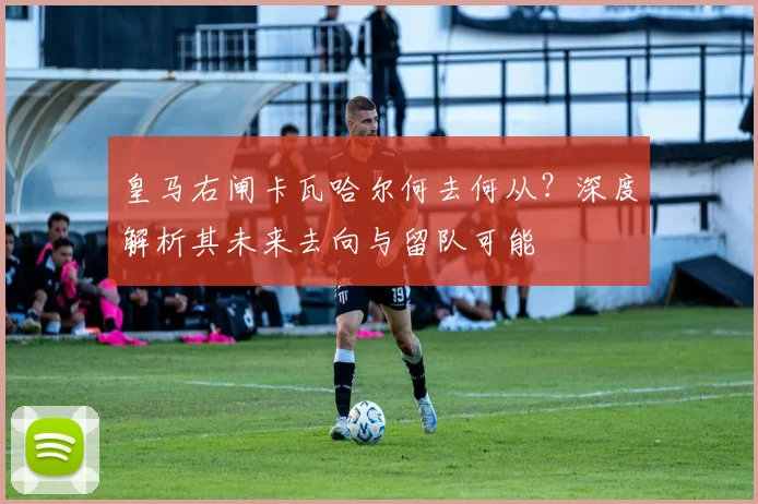 皇马右闸卡瓦哈尔何去何从?深度解析其未来去向与留队可能