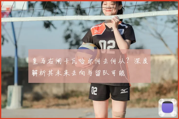 皇马右闸卡瓦哈尔何去何从？深度解析其未来去向与留队可能