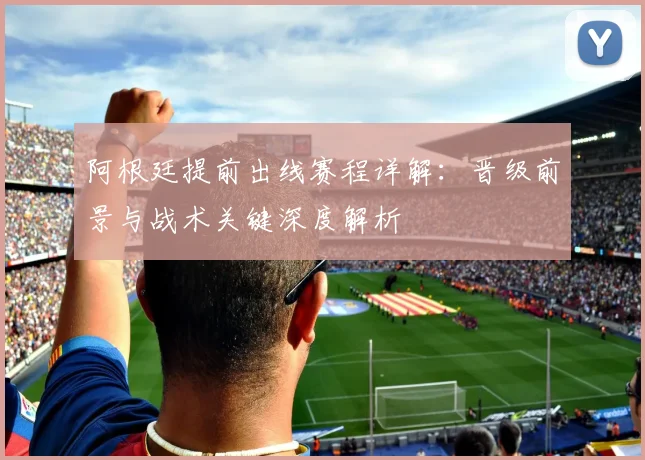 阿根廷提前出线赛程详解：晋级前景与战术关键深度解析