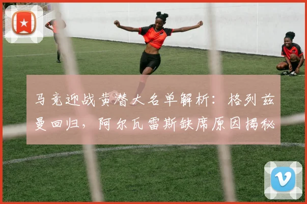 马竞迎战黄潜大名单解析：格列兹曼回归，阿尔瓦雷斯缺席原因揭秘
